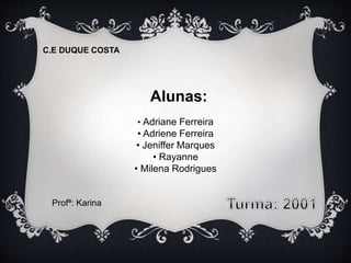 Alunas: 
• Adriane Ferreira 
• Adriene Ferreira 
• Jeniffer Marques 
• Rayanne 
• Milena Rodrigues 
C.E DUQUE COSTA 
Profª: Karina 
