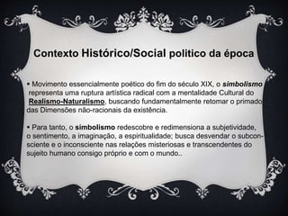 Contexto Histórico/Social politico da época 
 Movimento essencialmente poético do fim do século XIX, o simbolismo 
representa uma ruptura artística radical com a mentalidade Cultural do 
Realismo-Naturalismo, buscando fundamentalmente retomar o primado 
das Dimensões não-racionais da existência. 
 Para tanto, o simbolismo redescobre e redimensiona a subjetividade, 
o sentimento, a imaginação, a espiritualidade; busca desvendar o subcon-sciente 
e o inconsciente nas relações misteriosas e transcendentes do 
sujeito humano consigo próprio e com o mundo.. 
 