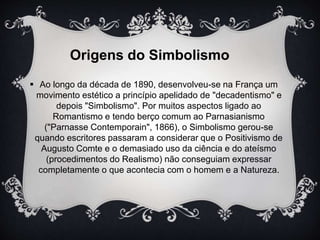 Origens do Simbolismo 
 Ao longo da década de 1890, desenvolveu-se na França um 
movimento estético a princípio apelidado de "decadentismo" e 
depois "Simbolismo". Por muitos aspectos ligado ao 
Romantismo e tendo berço comum ao Parnasianismo 
("Parnasse Contemporain", 1866), o Simbolismo gerou-se 
quando escritores passaram a considerar que o Positivismo de 
Augusto Comte e o demasiado uso da ciência e do ateísmo 
(procedimentos do Realismo) não conseguiam expressar 
completamente o que acontecia com o homem e a Natureza. 
 