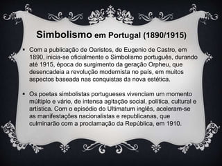 Simbolismo em Portugal (1890/1915) 
 Com a publicação de Oaristos, de Eugenio de Castro, em 
1890, inicia-se oficialmente o Simbolismo português, durando 
até 1915, época do surgimento da geração Orpheu, que 
desencadeia a revolução modernista no país, em muitos 
aspectos baseada nas conquistas da nova estética. 
 Os poetas simbolistas portugueses vivenciam um momento 
múltiplo e vário, de intensa agitação social, política, cultural e 
artística. Com o episódio do Ultimatum inglês, aceleram-se 
as manifestações nacionalistas e republicanas, que 
culminarão com a proclamação da República, em 1910. 
 