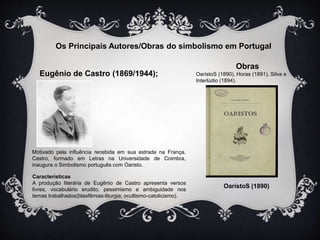 Os Principais Autores/Obras do simbolismo em Portugal 
Eugênio de Castro (1869/1944); 
Obras 
OaristoS (1890), Horas (1891), Silva e 
Interlúdio (1894). 
OaristoS (1890) 
Motivado pela influência recebida em sua estrada na França, 
Castro, formado em Letras na Universidade de Coimbra, 
inaugura o Simbolismo português com Oaristo. 
Características 
A produção literária de Eugênio de Castro apresenta versos 
livres, vocabulário erudito, pessimismo e ambiguidade nos 
temas trabalhados(blasfêmias-liturgia; ocultismo-catolicismo). 
 