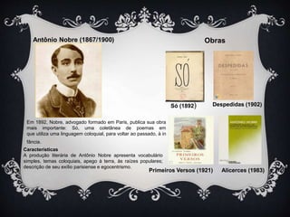 Antônio Nobre (1867/1900) Obras 
Só (1892) Despedidas (1902) 
Em 1892, Nobre, advogado formado em Paris, publica sua obra 
mais importante: Só, uma coletânea de poemas em 
que utiliza uma linguagem coloquial, para voltar ao passado, à in 
fância. 
Características 
A produção literária de Antônio Nobre apresenta vocabulário 
simples, temas coloquiais, apego à terra, às raízes populares; 
descrição de seu exílio parisiense e egocentrismo. 
Primeiros Versos (1921) Alicerces (1983) 
 