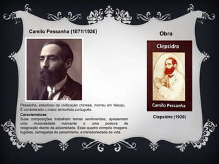 Camilo Pessanha (1871/1926) Obra 
Clepsidra (1920) 
Pessanha, estudioso da civilização chinesa, morreu em Macau. 
É considerado o maior simbolista português. 
Características 
Suas composições trabalham temas sentimentais, apresentam 
uma musicalidade marcante e uma postura de 
resignação diante da adversidade. Esse quadro compõe imagens 
fugidias, carregadas de pessimismo, e transitoriedade da vida. 
 