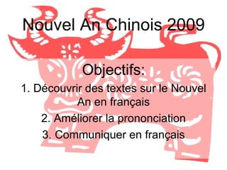 Nouvel An Chinois 2009 Objectifs: 1. Découvrir des textes sur le Nouvel An en français 2. Améliorer la prononciation 3. Communiquer en français 
