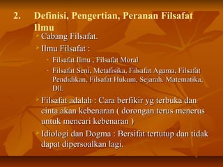 2. Definisi, Pengertian, Peranan Filsafat
Ilmu
 Cabang Filsafat.Cabang Filsafat.
 Ilmu Filsafat :Ilmu Filsafat :
- Filsafat Ilmu , Filsafat MoralFilsafat Ilmu , Filsafat Moral
- Filsafat Seni, Metafisika, Filsafat Agama, FilsafatFilsafat Seni, Metafisika, Filsafat Agama, Filsafat
Pendidikan, Filsafat Hukum, Sejarah. Matematika,Pendidikan, Filsafat Hukum, Sejarah. Matematika,
Dll.Dll.
 Filsafat adalah : Cara berfikir yg terbuka danFilsafat adalah : Cara berfikir yg terbuka dan
cinta akan kebenaran ( dorongan terus meneruscinta akan kebenaran ( dorongan terus menerus
untuk mencari kebenaran )untuk mencari kebenaran )
 Idiologi dan Dogma : Bersifat tertutup dan tidakIdiologi dan Dogma : Bersifat tertutup dan tidak
dapat dipersoalkan lagi.dapat dipersoalkan lagi.
 