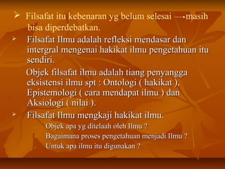 Filsafat itu kebenaran yg belum selesai masih
bisa diperdebatkan.
 Filsafat Ilmu adalah refleksi mendasar danFilsafat Ilmu adalah refleksi mendasar dan
intergral mengenai hakikat ilmu pengetahuan ituintergral mengenai hakikat ilmu pengetahuan itu
sendiri.sendiri.
Objek filsafat ilmu adalah tiang penyanggaObjek filsafat ilmu adalah tiang penyangga
eksistensi ilmu spt : Ontologi ( hakikat ),eksistensi ilmu spt : Ontologi ( hakikat ),
Epistemologi ( cara mendapat ilmu ) danEpistemologi ( cara mendapat ilmu ) dan
Aksiologi ( nilai ).Aksiologi ( nilai ).
 Filsafat Ilmu mengkaji hakikat ilmu.Filsafat Ilmu mengkaji hakikat ilmu.
a.a. Objek apa yg ditelaah oleh Ilmu ?Objek apa yg ditelaah oleh Ilmu ?
b.b. Bagaimana proses pengetahuan menjadi Ilmu ?Bagaimana proses pengetahuan menjadi Ilmu ?
c.c. Untuk apa ilmu itu digunakan ?Untuk apa ilmu itu digunakan ?
 