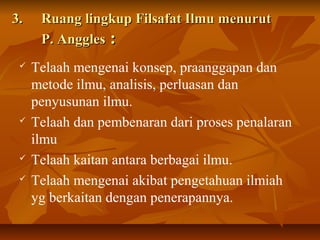 3.3. Ruang lingkup Filsafat Ilmu menurutRuang lingkup Filsafat Ilmu menurut
P. AngglesP. Anggles ::
 Telaah mengenai konsep, praanggapan dan
metode ilmu, analisis, perluasan dan
penyusunan ilmu.
 Telaah dan pembenaran dari proses penalaran
ilmu
 Telaah kaitan antara berbagai ilmu.
 Telaah mengenai akibat pengetahuan ilmiah
yg berkaitan dengan penerapannya.
 