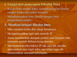4. Fungsi dan penerapan Filsafat Ilmu4. Fungsi dan penerapan Filsafat Ilmu .
 Kajian Ilmu sampai fakta, sedangkan kajian filsafatKajian Ilmu sampai fakta, sedangkan kajian filsafat
sampai logika daya pikir manusia.sampai logika daya pikir manusia.
 Menghubungkan ilmu filsafat dengan ilmuMenghubungkan ilmu filsafat dengan ilmu
pengetahuan sendiri.pengetahuan sendiri.
5. Manfaat belajar filsafat ilmu.5. Manfaat belajar filsafat ilmu.
 Mhs semakin kritis dlm sikap ilmiahnya.
 Memperkenalkan kpd mhs metode IP.
 Akan memberikan dampak praktis cara berpikir mhs
terutama setelah didunia kerja mereka.
 Menyadarkan mhs bahwa IP tdk saja utk sekedar
memuaskan rasa ingin tahu saja tetapi juga utk
memecahkan masalah kehidupan.
 