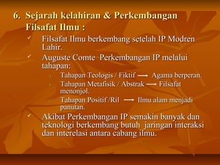 6. Sejarah kelahiran & Perkembangan6. Sejarah kelahiran & Perkembangan
Filsafat Ilmu :Filsafat Ilmu :
 Filsafat Ilmu berkembang setelah IP ModrenFilsafat Ilmu berkembang setelah IP Modren
Lahir.Lahir.
 Auguste Comte Perkembangan IP melaluiAuguste Comte Perkembangan IP melalui
tahapan:tahapan:
a.a. Tahapan Teologis / Fiktif Agama berperan.Tahapan Teologis / Fiktif Agama berperan.
b.b. Tahapan Metafisik / Abstrak FilsafatTahapan Metafisik / Abstrak Filsafat
menonjol.menonjol.
c.c. Tahapan Positif /Ril Ilmu alam menjadiTahapan Positif /Ril Ilmu alam menjadi
panutan.panutan.
 Akibat Perkembangan IP semakin banyak danAkibat Perkembangan IP semakin banyak dan
teknologi berkembang butuh jaringan interaksiteknologi berkembang butuh jaringan interaksi
dan interelasi antara cabang ilmu.dan interelasi antara cabang ilmu.
 