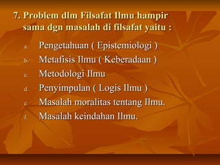 7. Problem dlm Filsafat Ilmu hampir7. Problem dlm Filsafat Ilmu hampir
sama dgn masalah di filsafat yaitu :sama dgn masalah di filsafat yaitu :
a.a. Pengetahuan ( Epistemiologi )Pengetahuan ( Epistemiologi )
b.b. Metafisis Ilmu ( Keberadaan )Metafisis Ilmu ( Keberadaan )
c.c. Metodologi IlmuMetodologi Ilmu
d.d. Penyimpulan ( Logis Ilmu )Penyimpulan ( Logis Ilmu )
e.e. Masalah moralitas tentang Ilmu.Masalah moralitas tentang Ilmu.
f.f. Masalah keindahan Ilmu.Masalah keindahan Ilmu.
 