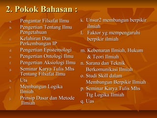 2. Pokok Bahasan :2. Pokok Bahasan :
a.a. Pengantar Filsafat IlmuPengantar Filsafat Ilmu
b.b. Pengertian Tentang IlmuPengertian Tentang Ilmu
PengetahuanPengetahuan
c.c. Kelahiran DanKelahiran Dan
Perkembangan IPPerkembangan IP
d.d. Pengertian EpistemologiPengertian Epistemologi
e.e. Pengertian Ontologi IlmuPengertian Ontologi Ilmu
f.f. Pengertian Aksiologi IlmuPengertian Aksiologi Ilmu
g.g. Seminar Karya Tulis MhsSeminar Karya Tulis Mhs
Tentang Filsafat IlmuTentang Filsafat Ilmu
h.h. UtsUts
i.i. Membangun LogikaMembangun Logika
IlmiahIlmiah
j.j. Prinsip Dasar dan MetodePrinsip Dasar dan Metode
IlmiahIlmiah
k.k. Unsur2 membangun berpikirUnsur2 membangun berpikir
ilmiahilmiah
l. Faktor yg mempengaruhil. Faktor yg mempengaruhi
berpikir ilmiahberpikir ilmiah
m. Kebenaran Ilmiah, Hukumm. Kebenaran Ilmiah, Hukum
& Teori Ilmiah& Teori Ilmiah
n. Sarana dan Teknikn. Sarana dan Teknik
Berkomunikasi IlmiahBerkomunikasi Ilmiah
o. Studi Skill dalamo. Studi Skill dalam
Membangun Berpikir IlmiahMembangun Berpikir Ilmiah
p. Seminar Karya Tulis Mhsp. Seminar Karya Tulis Mhs
Ttg Logika IlmiahTtg Logika Ilmiah
q. Uasq. Uas
 
