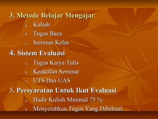 3. Metode Belajar Mengajar3. Metode Belajar Mengajar
a.a. KuliahKuliah
b.b. Tugas BacaTugas Baca
c.c. Seminar KelasSeminar Kelas
4.4. Sistem EvaluasiSistem Evaluasi
a.a. Tugas Karya TulisTugas Karya Tulis
b.b. Keaktifan SeminarKeaktifan Seminar
c.c. UTS Dan UASUTS Dan UAS
55. Persyaratan Untuk Ikut Evaluasi. Persyaratan Untuk Ikut Evaluasi
a.a. Hadir Kuliah Minimal 75 %Hadir Kuliah Minimal 75 %
b.b. Menyerahkan Tugas Yang Dibebani.Menyerahkan Tugas Yang Dibebani.
 