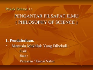 Pokok Bahasa 1 :Pokok Bahasa 1 :
PENGANTAR FILSAFAT ILMUPENGANTAR FILSAFAT ILMU
( PHILOSOPHY OF SCIENCE )( PHILOSOPHY OF SCIENCE )
1. Pendahuluan.1. Pendahuluan.
 Manusia Makhluk Yang Dibekali :Manusia Makhluk Yang Dibekali :
- FisikFisik
- Jiwa :Jiwa :
Perasaan / Emosi NafsuPerasaan / Emosi Nafsu
 