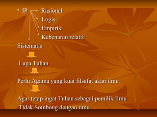  IP RasionalIP Rasional
LogisLogis
EmpirikEmpirik
Kebenaran relatifKebenaran relatif
SistematisSistematis
Lupa TuhanLupa Tuhan
Perlu Agama yang kuat filsafat akan ilmuPerlu Agama yang kuat filsafat akan ilmu
Agar tetap ingat Tuhan sebagai pemilik IlmuAgar tetap ingat Tuhan sebagai pemilik Ilmu
Tidak Sombong dengan ilmuTidak Sombong dengan ilmu
 
