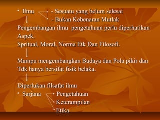  Ilmu - Sesuatu yang belum selesaiIlmu - Sesuatu yang belum selesai
- Bukan Kebenaran Mutlak- Bukan Kebenaran Mutlak
Pengembangan ilmu pengetahuan perlu diperhatikanPengembangan ilmu pengetahuan perlu diperhatikan
Aspek.Aspek.
Spritual, Moral, Norma Etk Dan Filosofi.Spritual, Moral, Norma Etk Dan Filosofi.
Mampu mengembangkan Budaya dan Pola pikir danMampu mengembangkan Budaya dan Pola pikir dan
Tdk hanya bersifat fisik belaka.Tdk hanya bersifat fisik belaka.
Diperlukan filsafat ilmuDiperlukan filsafat ilmu
 Sarjana PengetahuanSarjana Pengetahuan
KeterampilanKeterampilan
EtikaEtika
 