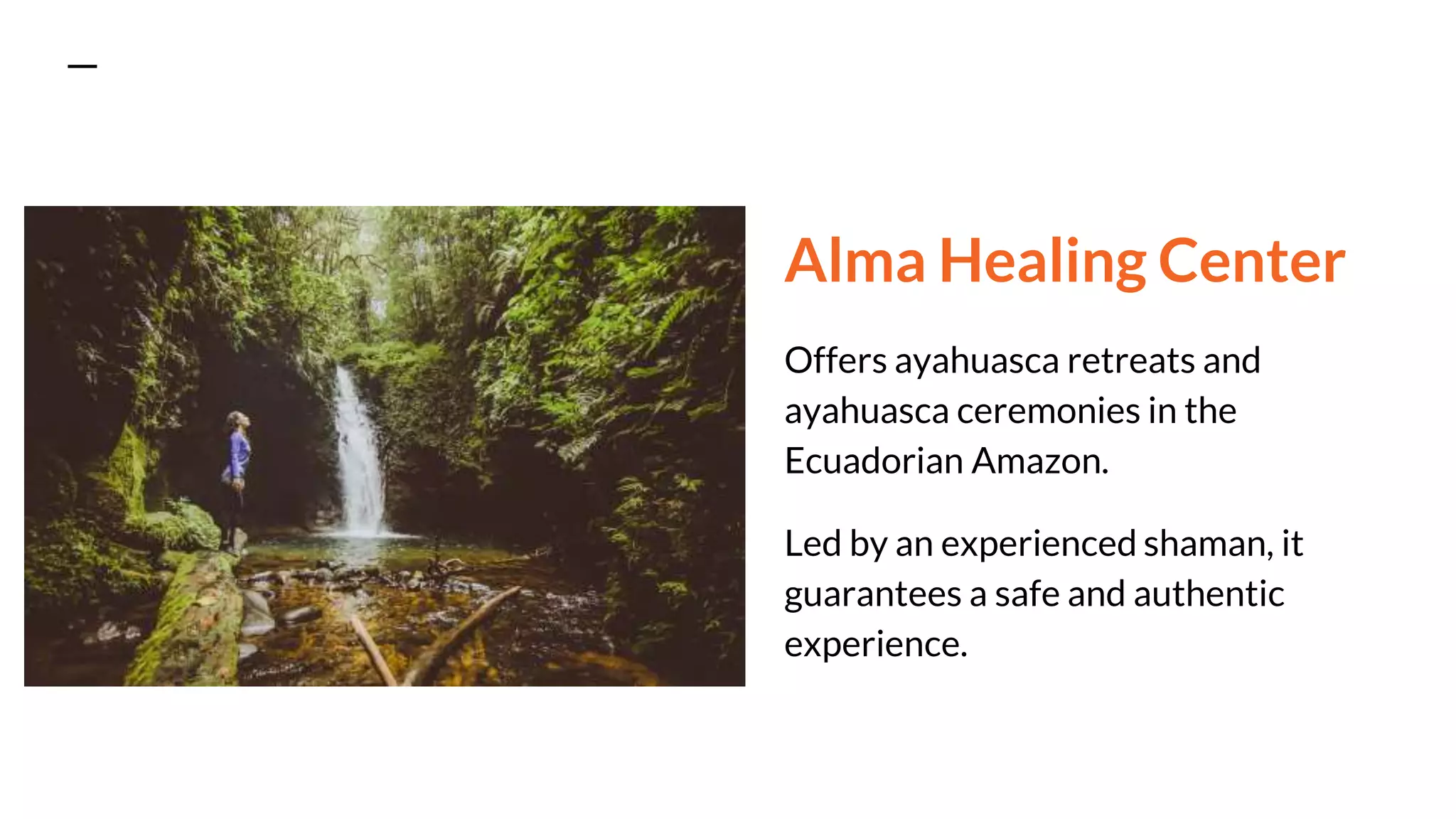 Alma Healing Center
Offers ayahuasca retreats and
ayahuasca ceremonies in the
Ecuadorian Amazon.
Led by an experienced shaman, it
guarantees a safe and authentic
experience.
 