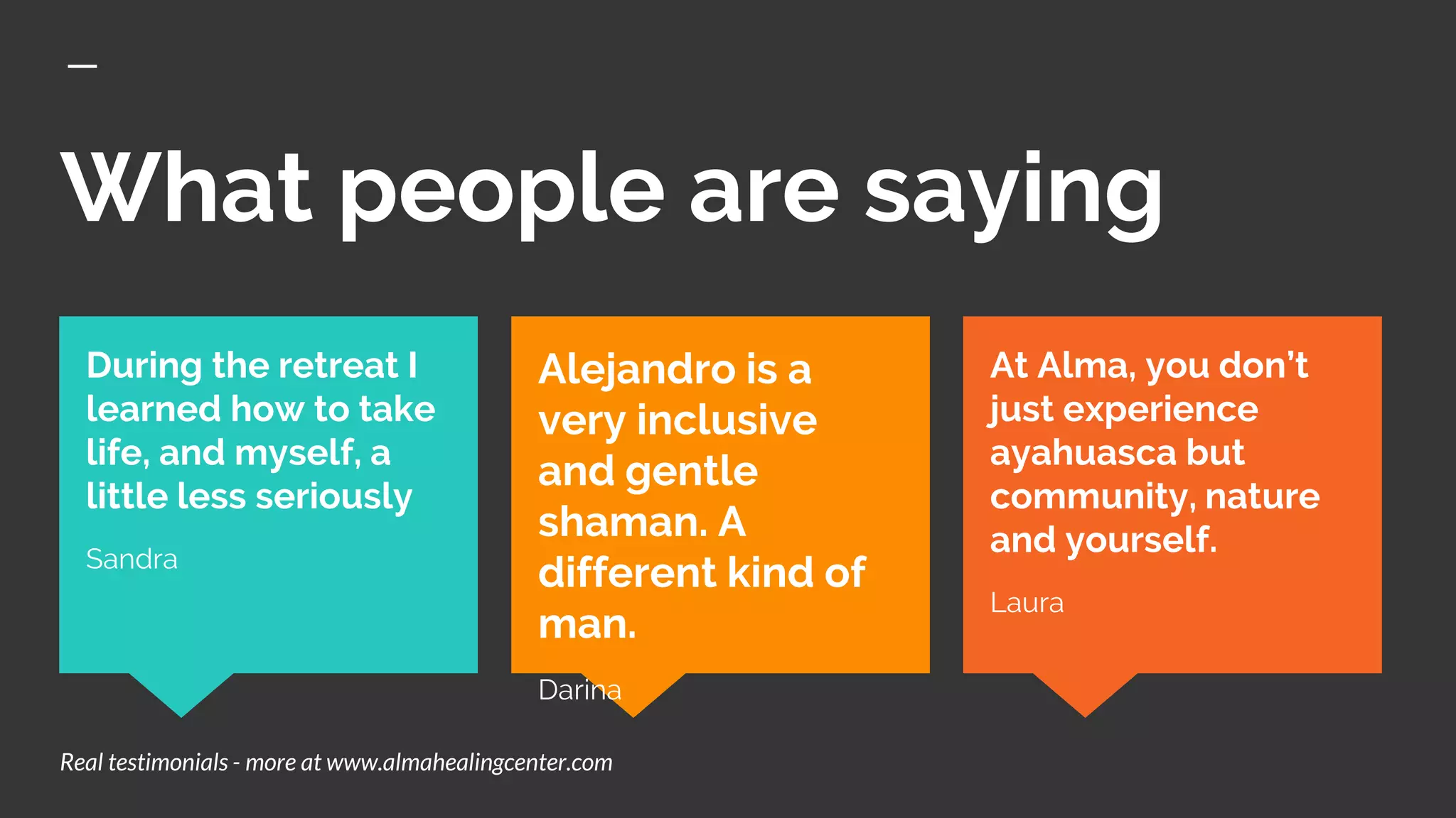 What people are saying
At Alma, you don’t
just experience
ayahuasca but
community, nature
and yourself.
Laura
During the retreat I
learned how to take
life, and myself, a
little less seriously
Sandra
Alejandro is a
very inclusive
and gentle
shaman. A
different kind of
man.
Darina
Real testimonials - more at www.almahealingcenter.com
 