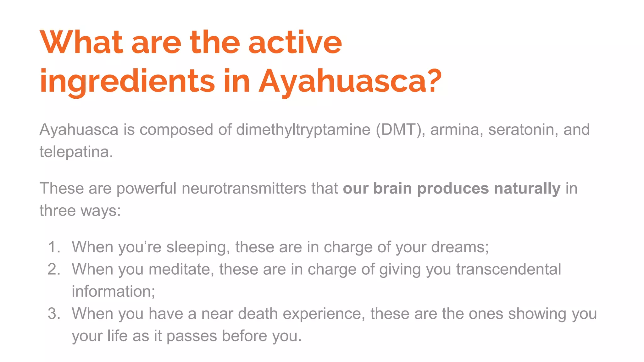 What are the active
ingredients in Ayahuasca?
Ayahuasca is composed of dimethyltryptamine (DMT), armina, seratonin, and
telepatina.
These are powerful neurotransmitters that our brain produces naturally in
three ways:
1. When you’re sleeping, these are in charge of your dreams;
2. When you meditate, these are in charge of giving you transcendental
information;
3. When you have a near death experience, these are the ones showing you
your life as it passes before you.
 
