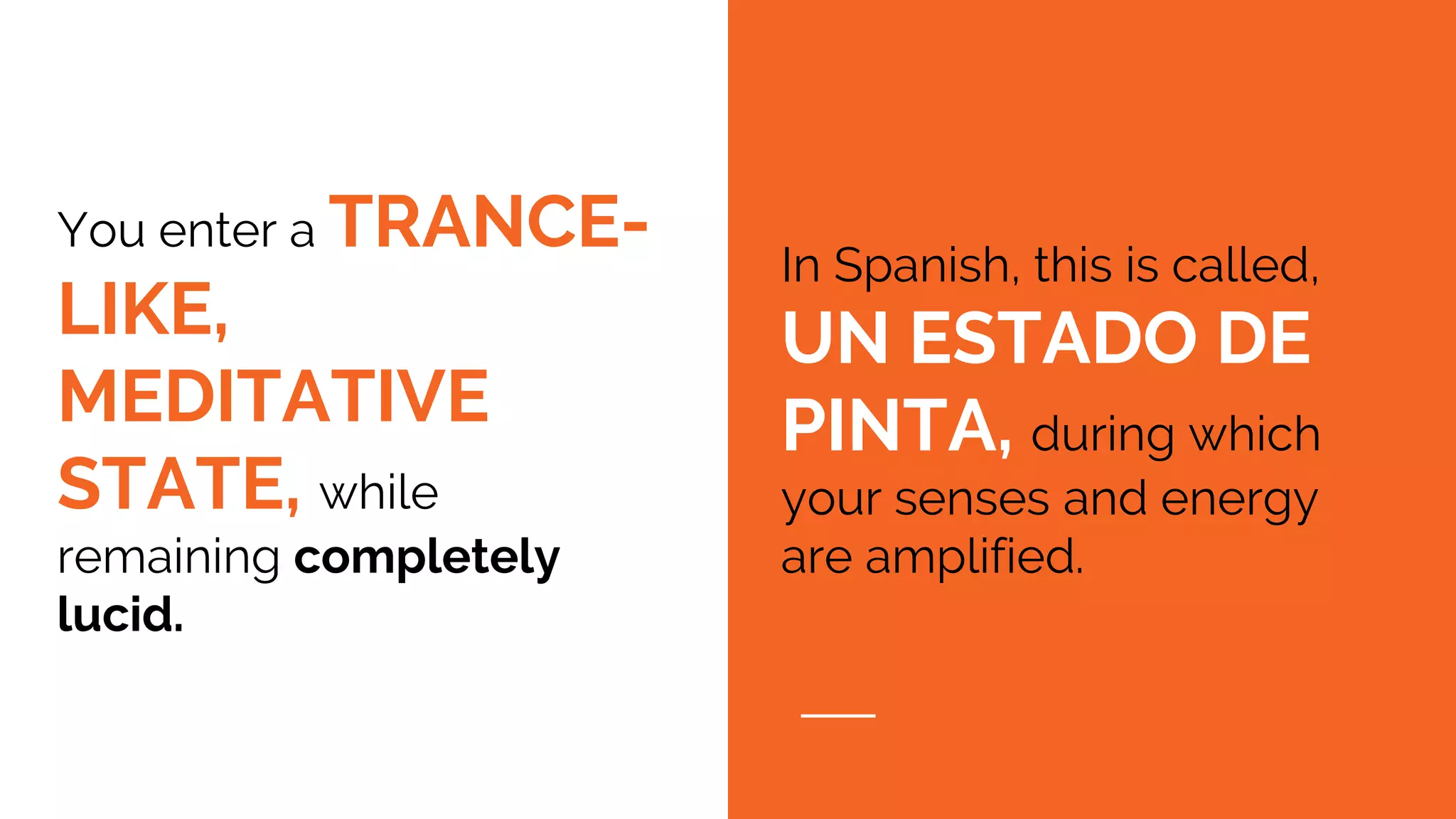 You enter a TRANCE-
LIKE,
MEDITATIVE
STATE, while
remaining completely
lucid.
In Spanish, this is called,
UN ESTADO DE
PINTA, during which
your senses and energy
are amplified.
 