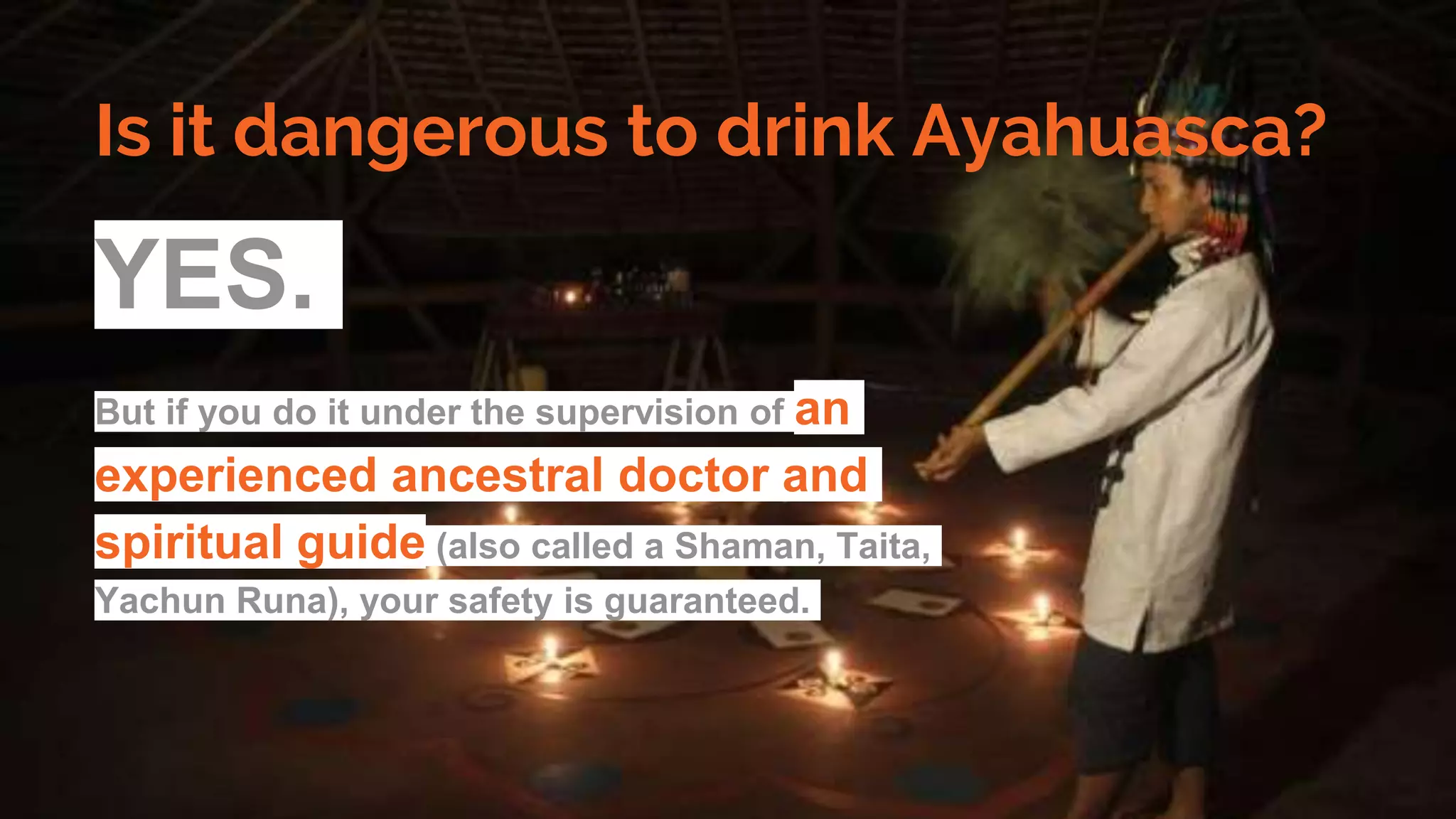 Is it dangerous to drink Ayahuasca?
YES.
But if you do it under the supervision of an
experienced ancestral doctor and
spiritual guide (also called a Shaman, Taita,
Yachun Runa), your safety is guaranteed.
 