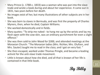 • Mary Prince (c. 1788-c. 1833) was a woman who was put into the slave
  trade and wrote a book during and about her experience. It came out in
  1831, two years before her death.
• No images exist of her, but many illustrations of other subjects are in her
  book.
• She was born to slaves in Bermuda, and was first the property of Charles
  Myners, then, when he died, Captain Williams.
• She worked domestically and in fields.
• Mary quotes: “To strip me naked - to hang me up by the wrists and lay my
  flesh open with the cow-skin, was an ordinary punishment for even a slight
  offence.”
• She was then sold to John Wood for $300, and attended meetings at the
  Moravian Church: “The Moravian ladies (Mrs. Richter, Mrs. Olufsen, and
  Mrs. Sauter) taught me to read in the class; and I got on very fast. ”
• She then escaped, worked under Thomas Pringle, and became a leading
  activist for the anti-slave trade movement.
• Little is known about how she died, and all that is known of her life is
  contained in that little book.
                                                                                10
                                                         By Billy
 
