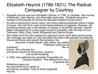Elizabeth Heyrick (1789-1831): The Radical
             Campaigner by Courtney
•   Elizabeth Heyrick was born Elizabeth Coltman, in 1789, in Leicester. She married
    a Methodist, John Heyrick, who died eight years later. Elizabeth became a
    member of the Society of Friends and devoted herself to social reform.
•   As well as becoming a prison visitor, she wrote political pamphlets about a range
    of issues, from the Corn Laws to the harsh treatment of vagrants. However, her
    overriding interest was in the abolition of slavery in the British colonies. Heyrick
    began campaigning for a new sugar boycott in Leicester, with the help of Lucy
    Townsend, Mary Lloyd, Sarah Wedgwood and Sophia Sturge.
•   She visited all of the city's grocers to urge them not to stock slave-grown goods.
    Her message was clear cut. She described the West India planters as being like
    thieves and those who bought their produce, like
             receivers of stolen goods. She asked, why petition
                                         Parliament when we can take swifter action
    ourselves?                                             She wanted all slavery ended
    forever. She criticized the                                                mainstream
    anti-slavery figures for being slow, cautious
                         and accommodating.
•   In 1824, she published her pamphlet 'Immediate not
                     Gradual Abolition'. This differed from the official policy
                                                   of gradual abolition and William
    Wilberforce gave out                                       instructions for leaders of
    the movement not to speak at                                              women's
    anti-slavery societies, most of which supported                                   11
    Heyrick.
 