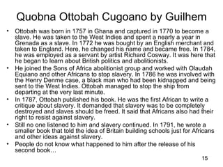 Quobna Ottobah Cugoano by Guilhem
•   Ottobah was born in 1757 in Ghana and captured in 1770 to become a
    slave. He was taken to the West Indies and spent a nearly a year in
    Grenada as a slave. In 1772 he was bought by an English merchant and
    taken to England. Here, he changed his name and became free. In 1784,
    he was employed as a servant by artist Richard Cosway. It was here that
    he began to learn about British politics and abolitionists.
•   He joined the Sons of Africa abolitionist group and worked with Olaudah
    Equiano and other Africans to stop slavery. In 1786 he was involved with
    the Henry Denme case, a black man who had been kidnapped and being
    sent to the West Indies. Ottobah managed to stop the ship from
    departing at the very last minute.
•   In 1787, Ottobah published his book. He was the first African to write a
    critique about slavery. It demanded that slavery was to be completely
    destroyed and slaves should be freed. It said that Africans also had their
    right to resist against slavery.
•   Still no one listened to him and slavery continued. In 1791, he wrote a
    smaller book that told the idea of Britain building schools just for Africans
    and other ideas against slavery.
•   People do not know what happened to him after the release of his
    second book…
                                                                           15
 