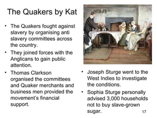 The Quakers by Kat
• The Quakers fought against
  slavery by organising anti
  slavery committees across
  the country.
• They joined forces with the
  Anglicans to gain public
  attention.
• Thomas Clarkson               • Joseph Sturge went to the
  organised the committees        West Indies to investigate
  and Quaker merchants and        the conditions.
  business men provided the     • Sophia Sturge personally
  movement’s financial            advised 3,000 households
  support.                        not to buy slave-grown
                                  sugar.                  17
 