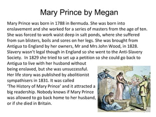 Mary Prince by Megan
Mary Prince was born in 1788 in Bermuda. She was born into
enslavement and she worked for a series of masters from the age of ten.
She was forced to work waist deep in salt ponds, where she suffered
from sun blisters, boils and sores on her legs. She was brought from
Antigua to England by her owners, Mr and Mrs John Wood, in 1828.
Slavery wasn’t legal though in England so she went to the Anti-Slavery
Society. In 1829 she tried to set up a petition so she could go back to
Antigua to live with her husband without
being enslaved, but she was unsuccessful.
Her life story was published by abolitionist
sympathisers in 1831. It was called
‘The History of Mary Prince’ and it attracted a
big readership. Nobody knows if Mary Prince
was allowed to go back home to her husband,
or if she died in Britain.
                                                                   19
 