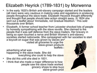 Elizabeth Heyrick (1789-1831) by Morwenna
•   In the early 1820’s British anti-slavery campaign started and the leaders
    (all men) were very cautious in making rules and regulations in enslaving
    people throughout the slave trade. Elizabeth Heywick thought differently
    and thought that people should take action straight away. In 1824 she
    sent out a leaflet about ‘Immediate, not Gradual Abolition.’ This sold
    thousands over Britain.
•   Elizabeth, A former school teacher from Leicester shocked lots of people
    by honestly sympathising with the slave revolts. She claimed to the
    people that it was self defence from the slave traders. Her bravery in
    being so open touched a nerve and British Women’s anti-slavery
    societies started nationwide. She campaigned with her societies to start
    a boycott on sugar that was grown by slaves and
                      visited all groceries to urge the not to stock
                                  slave-grown products. She wrote even more
                                                leaflets and pamphlets’
    advertising what was
    happening in the slave trade. She did
               everything she could to help the slave trade.
•   She did this until she died in 1831.
•   I think that she made a major difference to how
                  people saw the slave trade worked and stopped
                           grocery shops to stop buying and selling
                                      slave-grown products.                20
 