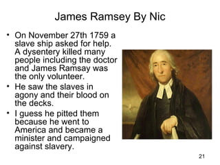 James Ramsey By Nic
• On November 27th 1759 a
  slave ship asked for help.
  A dysentery killed many
  people including the doctor
  and James Ramsay was
  the only volunteer.
• He saw the slaves in
  agony and their blood on
  the decks.
• I guess he pitted them
  because he went to
  America and became a
  minister and campaigned
  against slavery.
                                  21
 