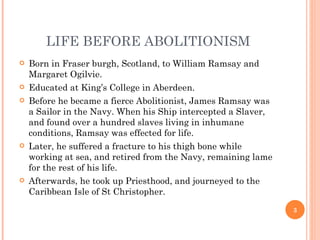 LIFE BEFORE ABOLITIONISM
   Born in Fraser burgh, Scotland, to William Ramsay and
    Margaret Ogilvie.
   Educated at King’s College in Aberdeen.
   Before he became a fierce Abolitionist, James Ramsay was
    a Sailor in the Navy. When his Ship intercepted a Slaver,
    and found over a hundred slaves living in inhumane
    conditions, Ramsay was effected for life.
   Later, he suffered a fracture to his thigh bone while
    working at sea, and retired from the Navy, remaining lame
    for the rest of his life.
   Afterwards, he took up Priesthood, and journeyed to the
    Caribbean Isle of St Christopher.
                                                                3
 