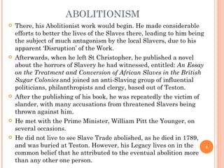 ABOLITIONISM
   There, his Abolitionist work would begin. He made considerable
    efforts to better the lives of the Slaves there, leading to him being
    the subject of much antagonism by the local Slavers, due to his
    apparent ‘Disruption’ of the Work.
   Afterwards, when he left St Christopher, he published a novel
    about the horrors of Slavery he had witnessed, entitled: An Essay
    on the Treatment and Conversion of African Slaves in the British
    Sugar Colonies and joined an anti-Slaving group of influential
    politicians, philanthropists and clergy, based out of Teston.
   After the publishing of his book, he was repeatedly the victim of
    slander, with many accusations from threatened Slavers being
    thrown against him.
   He met with the Prime Minister, William Pitt the Younger, on
    several occasions.
   He did not live to see Slave Trade abolished, as he died in 1789,
    and was buried at Teston. However, his Legacy lives on in the         4
    common belief that he attributed to the eventual abolition more
    than any other one person.
 