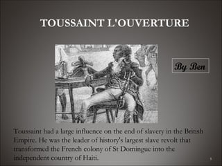 TOUSSAINT L'OUVERTURE


                                                         By Ben




Toussaint had a large influence on the end of slavery in the British
Empire. He was the leader of history's largest slave revolt that
transformed the French colony of St Domingue into the
independent country of Haiti.                                          5
 