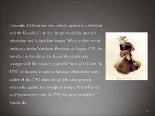 Toussaint L'Ouverture was initially against the rebellion
and the bloodshed. In fact he protected his master’s
plantation and helped him escape. When a slave revolt
broke out in the Northern Province in August 1791, he
travelled to the camp. He found the rebels very
unorganised. He trained a guerrilla force of his own. In
1793, he became an aide to Georges Biassou (an early
leader of the 1791 slave rising). His army proved
successful against the European troops. When France
and Spain went to war in 1793, his army joined the
Spaniards.
                                                            6
 