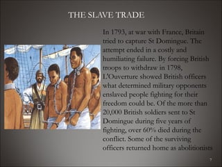 THE SLAVE TRADE
      In 1793, at war with France, Britain
      tried to capture St Domingue. The
      attempt ended in a costly and
      humiliating failure. By forcing British
      troops to withdraw in 1798,
      L'Ouverture showed British officers
      what determined military opponents
      enslaved people fighting for their
      freedom could be. Of the more than
      20,000 British soldiers sent to St
      Domingue during five years of
      fighting, over 60% died during the
      conflict. Some of the surviving
      officers returned home as abolitionists
                                            7
 