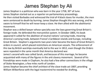 James Stephan by Ali
James Stephan is a politician who was born in the year 1758, 30th of June.
James Stephan started out as a reporter on parliamentary proceedings.
He then visited Barbados and witnessed the trial of 4 black slaves for murder, the men
were sentenced to death by burning. James Stephan thought this was wrong, and he
swore to himself that he will never keep a slave. He then allied with the abolitionist
movement.
Stephan was a skilled lawyer whose specialty was the laws governing Great Britain's
foreign trade. He defended the mercantilist system. In October 1805, his book
appeared It called for the abolition of neutral nations' carrying trade, meaning
America's carrying trade, between France’s Caribbean islands and Europe, including
Great Britain. Stephen's arguments two years later became the basis of Great Britain's
orders in council, which placed restrictions on American vessels. The enforcement of
this law by British warships eventually led to the war in 1812, even though the Orders
were repealed in the same month that America declared war.
James’s second wife was called Sarah, and because of this marriage, he became
acquainted with many of the figures in the anti slavery movement. Several of his
friendships were made in Clapham, he also had a few other connections in the village
of Stoke Newington, a few miles north of London.
James Stephan became the chief architect of the slave trade act 1807, providing
William Wilberforce with the legal mastermind he needed for drafting.               9
 