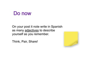 Do now

On your post it note write in Spanish
as many adjectives to describe
yourself as you remember.

Think, Pair, Share!
 