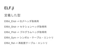 ELF.jl
定義した型
Elf64_Ehdr -> ELFヘッダ取得用
Elf64_Shdr -> セクションヘッダ取得用
Elf64_Phdr -> プログラムヘッダ取得用
Elf64_Sym -> シンボル・テーブル・エントリ
Elf64_Rel -> 再配置テーブル・エントリ
 