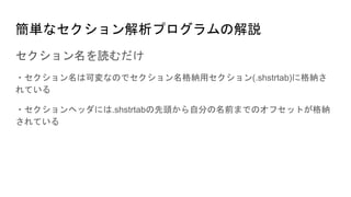 簡単なセクション解析プログラムの解説
セクション名を読むだけ
・セクション名は可変なのでセクション名格納用セクション(.shstrtab)に格納さ
れている
・セクションヘッダには.shstrtabの先頭から自分の名前までのオフセットが格納
されている
 