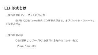 ELF形式とは
・実行形式のフォーマットのひとつ
ELF形式の他にa.out形式, COFF形式があり、オブジェクト・フォーマッ
トなどと呼ぶ
・実行形式とは
OSが解釈してプログラムを実行するためのファイル形式
（*.exe, *.bin...etc）
 