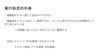 実行形式の中身
・機械語がベタに置いてあるわけではない
・機械語をメモリ上のどこに展開するか、どこから実行するかなどの情報をヘッ
ダに持たせている
この情報に従ってローダがメモリ上に展開する
・目的ごとにいくつかの領域に分かれている
テキスト領域, データ領域, BSS領域
 
