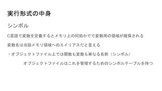 実行形式の中身
シンボル
C言語で変数を定義するとメモリ上の何処かでで変数用の領域が確保される
変数名は当該メモリ領域へのエイリアスだと言える
・オブジェクトファイル上では関数も変数も単なる名前（シンボル）
オブジェクトファイルはこれを管理するためのシンボルテーブルを持つ
 