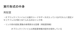 実行形式の中身
再配置
・オブジェクトファイルには実行コードやデータが入っているがそれらに固定メ
モリアドレスが割り当てられるのはリンク時
・リンク前の変数,関数の参照部分は空欄（再配置情報）
オブジェクトファイルは再配置情報の配列を保持している
 
