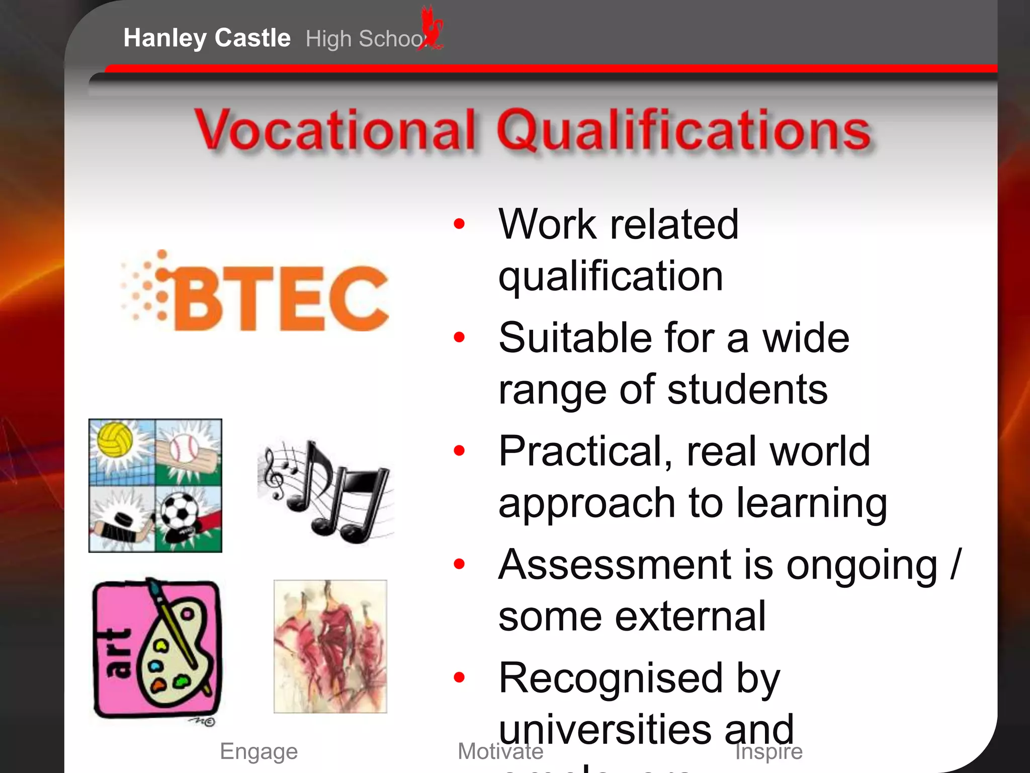 Hanley Castle High School




                            • Work related
                               qualification
                            • Suitable for a wide
                               range of students
                            • Practical, real world
                               approach to learning
                            • Assessment is ongoing /
                               some external
                            • Recognised by
       Engage
                               universities and
                            Motivate         Inspire
 