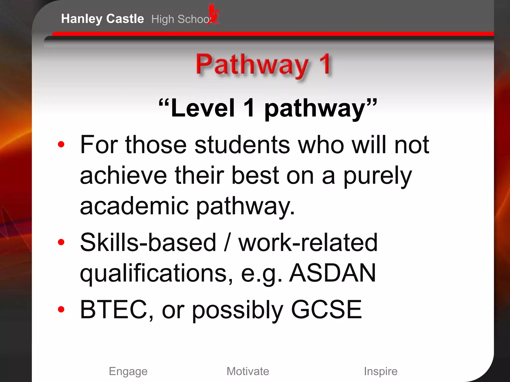 Hanley Castle High School




          “Level 1 pathway”
• For those students who will not
  achieve their best on a purely
  academic pathway.
• Skills-based / work-related
  qualifications, e.g. ASDAN
• BTEC, or possibly GCSE

       Engage               Motivate   Inspire
 