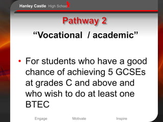 Hanley Castle High School




      “Vocational / academic”

• For students who have a good
  chance of achieving 5 GCSEs
  at grades C and above and
  who wish to do at least one
  BTEC
       Engage               Motivate   Inspire
 