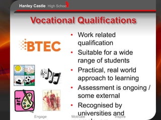 Hanley Castle High School




                            • Work related
                               qualification
                            • Suitable for a wide
                               range of students
                            • Practical, real world
                               approach to learning
                            • Assessment is ongoing /
                               some external
                            • Recognised by
       Engage
                               universities and
                            Motivate         Inspire
 