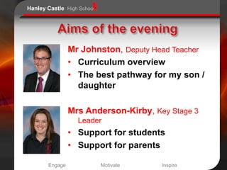 Hanley Castle High School




                Mr Johnston, Deputy Head Teacher
                • Curriculum overview
                • The best pathway for my son /
                  daughter

                Mrs Anderson-Kirby, Key Stage 3
                  Leader
                • Support for students
                • Support for parents

       Engage               Motivate   Inspire
 
