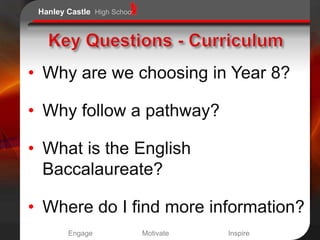 Hanley Castle High School




• Why are we choosing in Year 8?

• Why follow a pathway?

• What is the English
  Baccalaureate?

• Where do I find more information?
        Engage               Motivate   Inspire
 